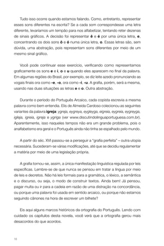 Tudo isso ocorre quando estamos falando. Como, entretanto, representar
esses sons diferentes na escrita? Se a cada som correspondesse uma letra
diferente, levaríamos um tempão para nos alfabetizar, tentando reter dezenas
de sinais gráficos. A decisão foi representar ê e é por uma única letra, e,
concentrando os dois sons ô e ó numa única letra, o. Essas letras são, sem
dúvida, uma abstração, pois representam sons diferentes por meio de um
mesmo sinal gráfico.


     Você pode continuar esse exercício, verificando como representamos
graficamente os sons e e i, o e u quando eles aparecem no final da palavra.
Em algumas regiões do Brasil, por exemplo, se diz leite azedo pronunciando as
vogais finais ora como -e, -o, ora como -i, -u. A grafia, porém, será a mesma,
usando nas duas situações as letras e e o. Outra abstração.


     Durante o período do Português Arcaico, cada copista escrevia a mesma
palavra como bem entendia. Elis de Almeida Cardoso colecionou as seguintes
variantes da palavra igreja: ygreja, eygreya, eygleyga, eigreia, eygreia, eygreyga,
igleja, igreia, igreja e ygriga (ver www.discutindolinguaportuguesa.com.br).
Aparentemente, isso naqueles tempos não era um grande problema, pois o
analfabetismo era geral e o Português ainda não tinha se espalhado pelo mundo.


     A partir do séc. XVI passou-se a perseguir a “grafia perfeita” – outra utopia
necessária. Sucederam-se várias modificações, até que se decidiu regulamentar
a matéria por meio de uma legislação própria.


     A grafia tornou-se, assim, a única manifestação linguística regulada por leis
específicas. Lembre-se de que nunca se pensou em tratar a língua por meio
de leis e decretos. Não há leis formais para a gramática, o léxico, a semântica
e o discurso, ou seja, o modo de construir textos. Ainda bem! Já pensou,
pagar multa ou ir para a cadeia em razão de uma distração na concordância,
ou porque uma palavra foi usada em sentido arcaico, ou porque não estamos
seguindo cânones na hora de escrever um bilhete?


     Eis aqui alguns marcos históricos da ortografia do Português. Lendo com
cuidado os capítulos desta novela, você verá que a ortografia gerou mais
desacordos do que acordos.



10
 