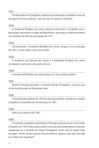 1911
     Primeira Reforma Ortográfica: tentativa de uniformizar e simplificar a escrita
de algumas formas gráficas, mas que não foi extensiva ao Brasil.


1915
     A Academia Brasileira de Letras resolveu harmonizar a ortografia com a
portuguesa, aprovando o projeto de Silva Ramos, que ajustou a reforma brasileira
aos padrões da reforma portuguesa de 1911.


1919
     Curiosamente, a Academia Brasileira de Letras revogou a sua resolução
de 1915, e tudo voltou a ser como antes.


1924
     A Academia de Ciências de Lisboa e a Academia Brasileira de Letras
começaram a procurar uma grafia comum.


1929
     A Academia Brasileira de Letras lançou um novo sistema gráfico.


1931
     Brasil e Portugal aprovaram o primeiro Acordo Ortográfico, que levou em
conta as propostas de Gonçalves Viana.


1934
     A Constituição brasileira de 1934 anulou essa decisão, revertendo o quadro
ortográfico às decisões da Constituição de 1891.


1938
     Voltou-se à reforma de 1931.


1943
     Convenção ortográfica entre Brasil e Portugal, publicando-se o Formulário
Ortográfico de 1943. Datou daqui a ideia curiosa de que através dessa convenção
assegurava-se a unidade da Língua Portuguesa. Ainda hoje se repete essa
bobagem. Afinal, desde quando uma lei unifica ou separa o que quer que seja
em matéria de linguística?

12
 