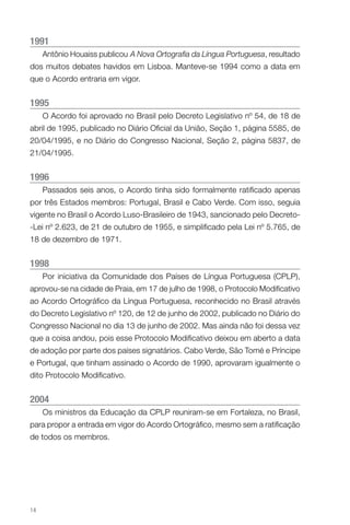 1991
Antônio Houaiss publicou A Nova Ortografia da Língua Portuguesa, resultado
dos muitos debates havidos em Lisboa. Manteve-se 1994 como a data em
que o Acordo entraria em vigor.

1995
O Acordo foi aprovado no Brasil pelo Decreto Legislativo nº 54, de 18 de
abril de 1995, publicado no Diário Oficial da União, Seção 1, página 5585, de
20/04/1995, e no Diário do Congresso Nacional, Seção 2, página 5837, de
21/04/1995.

1996
Passados seis anos, o Acordo tinha sido formalmente ratificado apenas
por três Estados membros: Portugal, Brasil e Cabo Verde. Com isso, seguia
vigente no Brasil o Acordo Luso-Brasileiro de 1943, sancionado pelo Decreto-Lei nº 2.623, de 21 de outubro de 1955, e simplificado pela Lei nº 5.765, de
18 de dezembro de 1971.

1
 998
Por iniciativa da Comunidade dos Países de Língua Portuguesa (CPLP),
aprovou-se na cidade de Praia, em 17 de julho de 1998, o Protocolo Modificativo
ao Acordo Ortográfico da Língua Portuguesa, reconhecido no Brasil através
do Decreto Legislativo nº 120, de 12 de junho de 2002, publicado no Diário do
Congresso Nacional no dia 13 de junho de 2002. Mas ainda não foi dessa vez
que a coisa andou, pois esse Protocolo Modificativo deixou em aberto a data
de adoção por parte dos países signatários. Cabo Verde, São Tomé e Príncipe
e Portugal, que tinham assinado o Acordo de 1990, aprovaram igualmente o
dito Protocolo Modificativo.

2004
Os ministros da Educação da CPLP reuniram-se em Fortaleza, no Brasil,
para propor a entrada em vigor do Acordo Ortográfico, mesmo sem a ratificação
de todos os membros.

14

 