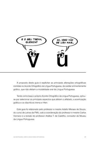 A proposta deste guia é explicitar as principais alterações ortográficas
contidas no Acordo Ortográfico da Língua Portuguesa, de caráter eminentemente
gráfico, que não afetam a modalidade oral da Língua Portuguesa.
Tendo como base o próprio Acordo Ortográfico da Língua Portuguesa, optouse por selecionar os principais aspectos que afetam o alfabeto, a acentuação
gráfica e os diacríticos trema e hífen.
Este guia foi elaborado pelo professor e mestre Adalto Moraes de Souza,
do curso de Letras da FMU, sob a coordenação do professor e mestre Carlos
Vismara e a revisão do professor Ataliba T. de Castilho, consultor do Museu
da Língua Portuguesa.

GUIA INSTRUCIONAL SOBRE AS NOVAS REGRAS ORTOGRÁFICAS

17

 