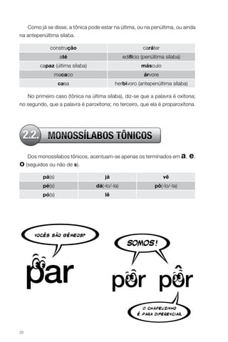 Como já se disse, a tônica pode estar na última, ou na penúltima, ou ainda
na antepenúltima sílaba.
construção

caráter

até

edifício (penúltima sílaba)

capaz (última sílaba)

másculo

macaco

árvore

casa

herbívoro (antepenúltima sílaba)

No primeiro caso (tônica na última sílaba), diz-se que a palavra é oxítona;
no segundo, que a palavra é paroxítona; no terceiro, que ela é proparoxítona.

2.2. MONOSSÍLABOS TÔNICOS
Dos monossílabos tônicos, acentuam-se apenas os terminados em a,

o (seguidos ou não de s).
pá(s)

vê

pé(s)

dá(-lo/-la)

pô(-lo/-la)

pó(s)

20

já
lê

e,

 