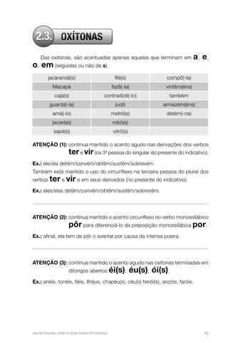 2.3. OXÍTONAS
Das oxítonas, são acentuadas apenas aquelas que terminam em

o, em (seguidas ou não de s).

a, e,

jacarandá(s)

filé(s)

compô(-la)

Macapá

fazê(-la)

vintém(éns)

cajá(s)

contradizê(-lo)

também

guardá(-la)

judô

armazém(éns)

amá(-lo)

metrô(s)

detém(-na)

jacaré(s)

robô(s)

sapé(s)

vitrô(s)

ATENÇÃO (1):  ontinua mantido o acento agudo nas derivações dos verbos
c

ter e vir (na 3ª pessoa do singular do presente do indicativo).

Ex.:  le/ela detém/convém/obtém/sustém/sobrevém.
e
Também está mantido o uso do circunflexo na terceira pessoa do plural dos
verbos ter e vir e em seus derivados (no presente do indicativo).
Ex.: eles/elas detêm/convêm/obtêm/sustêm/sobrevêm.

ATENÇÃO (2):  ontinua mantido o acento circunflexo no verbo monossilábico
c

pôr para diferenciá-lo da preposição monossilábica por.

Ex.: afinal, ela tem de pôr o avental por causa da intensa poeira.

ATENÇÃO (3):  ontinua mantido o acento agudo nas oxítonas terminadas em
c
ditongos abertos éi(s),

éu(s), ói(s).

Ex.: anéis, tonéis, fiéis, Ilhéus, chapéu(s), céu(s) herói(s), anzóis, faróis.

GUIA INSTRUCIONAL SOBRE AS NOVAS REGRAS ORTOGRÁFICAS

21

 