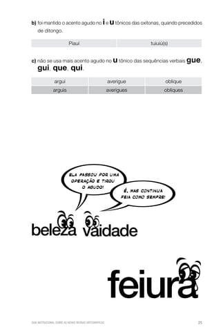 b) oi mantido o acento agudo no i e u tônicos das oxítonas, quando precedidos
f
de ditongo.
Piauí

tuiuiú(s)

c)  ão se usa mais acento agudo no u tônico das sequências verbais gue,
n

gui, que, qui.
argui

averigue

oblique

arguis

averigues

obliques

GUIA INSTRUCIONAL SOBRE AS NOVAS REGRAS ORTOGRÁFICAS

25

 
