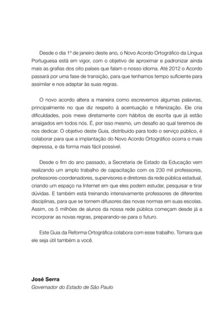 Desde o dia 1º de janeiro deste ano, o Novo Acordo Ortográfico da Língua
Portuguesa está em vigor, com o objetivo de aproximar e padronizar ainda
mais as grafias dos oito países que falam o nosso idioma. Até 2012 o Acordo
passará por uma fase de transição, para que tenhamos tempo suficiente para
assimilar e nos adaptar às suas regras.
O novo acordo altera a maneira como escrevemos algumas palavras,
principalmente no que diz respeito à acentuação e hifenização. Ele cria
dificuldades, pois mexe diretamente com hábitos de escrita que já estão
arraigados em todos nós. É, por isso mesmo, um desafio ao qual teremos de
nos dedicar. O objetivo deste Guia, distribuído para todo o serviço público, é
colaborar para que a implantação do Novo Acordo Ortográfico ocorra o mais
depressa, e da forma mais fácil possível.
Desde o fim do ano passado, a Secretaria de Estado da Educação vem
realizando um amplo trabalho de capacitação com os 230 mil professores,
professores-coordenadores, supervisores e diretores da rede pública estadual,
criando um espaço na Internet em que eles podem estudar, pesquisar e tirar
dúvidas. E também está treinando intensivamente professores de diferentes
disciplinas, para que se tornem difusores das novas normas em suas escolas.
Assim, os 5 milhões de alunos da nossa rede pública começam desde já a
incorporar as novas regras, preparando-se para o futuro.
Este Guia da Reforma Ortográfica colabora com esse trabalho. Tomara que
ele seja útil também a você.

José Serra
Governador do Estado de São Paulo

 