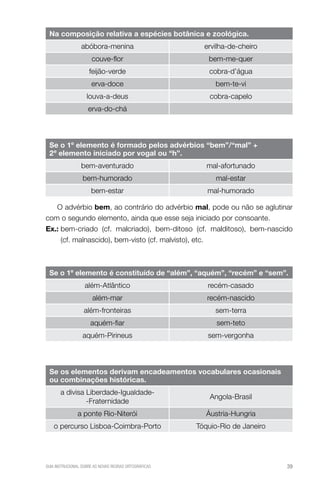 Na composição relativa a espécies botânica e zoológica.
abóbora-menina

ervilha-de-cheiro

couve-flor

bem-me-quer

feijão-verde

cobra-d’água

erva-doce

bem-te-vi

louva-a-deus

cobra-capelo

erva-do-chá

Se o 1º elemento é formado pelos advérbios “bem”/“mal” +
2º elemento iniciado por vogal ou “h”.
bem-aventurado

mal-afortunado

bem-humorado

mal-estar

bem-estar

mal-humorado

O advérbio bem, ao contrário do advérbio mal, pode ou não se aglutinar
com o segundo elemento, ainda que esse seja iniciado por consoante.
Ex.:  em-criado (cf. malcriado), bem-ditoso (cf. malditoso), bem-nascido
b
(cf. malnascido), bem-visto (cf. malvisto), etc.

Se o 1º elemento é constituído de “além”, “aquém”, “recém” e “sem”.
além-Atlântico

recém-casado

além-mar

recém-nascido

além-fronteiras

sem-terra

aquém-fiar

sem-teto

aquém-Pirineus

sem-vergonha

Se os elementos derivam encadeamentos vocabulares ocasionais
ou combinações históricas.
a divisa Liberdade-Igualdade-Fraternidade

Angola-Brasil

a ponte Rio-Niterói

Áustria-Hungria

o percurso Lisboa-Coimbra-Porto

Tóquio-Rio de Janeiro

GUIA INSTRUCIONAL SOBRE AS NOVAS REGRAS ORTOGRÁFICAS

39

 