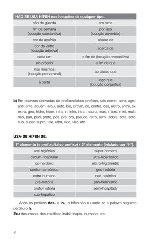 NÃO SE USA HÍFEN nas locuções de qualquer tipo.
cão de guarda

em cima

fim de semana
(locução substantiva)

por isso
(locução adverbial)

cor de açafrão

abaixo de

cor de vinho
(locução adjetiva)

acerca de

cada um

a fim de (locução prepositiva)

ele próprio

a fim de que

nós mesmos
(locução pronominal)

ao passo que

à parte

logo que
(locução conjuntiva)

b)  m palavras derivadas de prefixos/falsos prefixos, tais como: aero, agro,
E
anti, ante, aquém, arqui, auto, bio, circum, co, contra, des, eletro, entre, ex,
extra, geo, hidro, hiper, infra, in, inter, intra, macro, maxi, micro, mini, multi,
neo, pan, pluri, proto, pós, pré, pró, pseudo, retro, semi, sobre, sota, soto,
sub, super, supra, tele, ultra, vice, vizo, etc.

USA-SE HÍFEN SE:
1º elemento (= prefixo/falso prefixo) + 2º elemento (iniciado por “h”).
anti-higiênico

super-homem

circum-hospitalar

ultra-hiperbólico

co-herdeiro

eletro-higrômetro

contra-harmônico

geo-história

extra-humano

neo-helênico

pré-história

pan-helenismo

proto-história

semi-hospitalar

sub-hepático
Após os prefixos des- e in-, o hífen não é usado se a palavra seguinte
perdeu o h.
Ex.: desumano, desumidificar, inábil, inapto, inumano, etc.

40

 