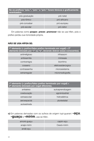 Se os prefixos “pós-”, “pré-” e “pró-” forem tônicos e graficamente
acentuados.
pós-graduação

pré-natal

pós-tônico

pró-africano

pré-conceber

pró-europeu

pré-escolar

pró-reitor

Em palavras como pospor, prever, promover não se usa hífen, pois o
prefixo perdeu sua tonicidade própria.

NÃO SE USA HÍFEN SE:
1º elemento (= prefixo/falso prefixo terminado em vogal) + 2º
elemento (iniciado por “r” ou “s”, devendo dobrar essas consoantes).
antirreligioso

infrassom

antissemita

minissaia

contrarregra

biorritmo

cosseno

eletrossiderúrgica

contrassenha

microssistema

extrarregular

microrradiografia

1º elemento (= prefixo/falso prefixo terminado por vogal) +
2º elemento (iniciado por vogal diferente).
antiaéreo

autoaprendizagem

coeducação

agroindustrial

extraescolar

hidroelétrica

aeroespacial

pluriestatal

autoestrada

c)  m palavras derivadas com os sufixos de origem tupi-guarani
E

-guaçu e -mirim, usa-se hífen.
amoré-guaçu

capim-açu

anajá-mirim

Ceará-mirim

andá-açu

42

-açu,

 