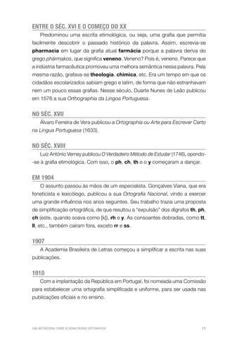 E
 NTRE O SÉC. XVI E O COMEÇO DO XX
Predominou uma escrita etimológica, ou seja, uma grafia que permitia
facilmente descobrir o passado histórico da palavra. Assim, escrevia-se
pharmacia em lugar da grafia atual farmácia porque a palavra deriva do
grego phármakos, que significa veneno. Veneno? Pois é, veneno. Parece que
a indústria farmacêutica promoveu uma melhora semântica nessa palavra. Pela
mesma razão, grafava-se theologia, chimica, etc. Era um tempo em que os
cidadãos escolarizados sabiam grego e latim, de forma que não estranhavam
nem um pouco essas grafias. Nesse século, Duarte Nunes de Leão publicou
em 1576 a sua Orthographia da Lingoa Portuguesa.

NO SÉC. XVII
Álvaro Ferreira de Vera publicou a Ortographia ou Arte para Escrever Certo
na Lingua Portuguesa (1633).

NO SÉC. XVIII

Luiz António Verney publicou O Verdadeiro Método de Estudar (1746), opondo-se à grafia etimológica. Com isso, o ph, ch, th e o y começaram a dançar.

EM 1904
O assunto passou às mãos de um especialista. Gonçalves Viana, que era
foneticista e lexicólogo, publicou a sua Ortografia Nacional, vindo a exercer
uma grande influência nos anos seguintes. Seu trabalho trazia uma proposta
de simplificação ortográfica, de que resultou a “expulsão” dos dígrafos th, ph,
ch (este, quando soava como [k]), rh e y. As consoantes dobradas, como tt,
ll, etc., também caíram fora, exceto rr e ss.

1907
A Academia Brasileira de Letras começou a simplificar a escrita nas suas
publicações.

1910
Com a implantação da República em Portugal, foi nomeada uma Comissão
para estabelecer uma ortografia simplificada e uniforme, para ser usada nas
publicações oficiais e no ensino.

GUIA INSTRUCIONAL SOBRE AS NOVAS REGRAS ORTOGRÁFICAS

11

 