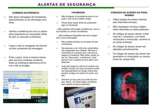 FACEBOOK
 Não divulgues a tua palavra-chave a nin-
guém, nem ao teu melhor amigo;
 Pensa duas vezes antes de publicares
algo no Facebook:
...Não partilhes informação confidencial, como a
tua morada ou número de telefone;
… Não publiques fotografias dos teus amigos
sem a sua autorização;
 Não aceites pedidos de amizade de des-
conhecidos;
 Se estiveres a ser vítima de cyberbulling
não respondas nem retalies. Remove o
comentário e a pessoa que o fez da tua
página no facebook. Mas antes, deves cli-
car em “Denunciar”, e lembra-te: conta
sempre com a ajuda dos teus pais e pro-
fessores!
 Joga pelo seguro e não te encontres com
amigos virtuais. No caso de querer conhe-
cer pessoalmente um amigo virtual leva
sempre contigo um adulto em quem con-
fies.
 Adiciona os teus pais à tua lista de ami-
gos. Assim, se tiveres algum problema,
eles estarão sempre presentes!
ALERTAS DE SEGURANÇA
CORREIO ELETRÓNICO
 Não abras mensagens de remetentes
desconhecidos ou de informação duvi-
dosa;
 Verifica a existência de vírus ou aplica-
ções prejudiciais ao computador antes
de abrir ou executar os ficheiros;
 Copia e cola no navegador de Internet
os links constantes da mensagem;
 Evita o spam: envia a mesma mensa-
gem aos teus contactos ocultando
todos os endereços eletrónicos de for-
ma a não os divulgar.
CÓDIGOS DE ACESSO OU PASS-
WORDS
 Utiliza códigos de acesso distintos
para diferentes serviços;
 Não empregues nos teus códigos
datas relevantes ou dados pessoais;
 Os códigos de acesso devem conter
mais de 7 caracteres, com letras
maiúsculas e minúsculas, números e/
ou outros símbolos;
 Os códigos de acesso devem ser
alterados periodicamente;
 Os códigos de acesso não devem ser
guardados no computador ou noutros
locais de acesso fácil.
 