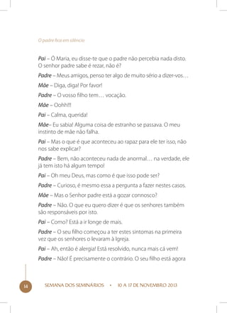 O padre fica em silêncio

Pai – Ó Maria, eu disse-te que o padre não percebia nada disto.
O senhor padre sabe é rezar, não é?
Padre – Meus amigos, penso ter algo de muito sério a dizer-vos…
Mãe – Diga, diga! Por favor!
Padre – O vosso filho tem… vocação.
Mãe – Oohh!!!
Pai – Calma, querida!
Mãe– Eu sabia! Alguma coisa de estranho se passava. O meu
instinto de mãe não falha.
Pai – Mas o que é que aconteceu ao rapaz para ele ter isso, não
nos sabe explicar?
Padre – Bem, não aconteceu nada de anormal… na verdade, ele
já tem isto há algum tempo!
Pai – Oh meu Deus, mas como é que isso pode ser?
Padre – Curioso, é mesmo essa a pergunta a fazer nestes casos.
Mãe – Mas o Senhor padre está a gozar connosco?
Padre – Não. O que eu quero dizer é que os senhores também
são responsáveis por isto.
Pai – Como? Está a ir longe de mais.
Padre – O seu filho começou a ter estes sintomas na primeira
vez que os senhores o levaram à Igreja.
Pai – Ah, então é alergia! Está resolvido, nunca mais cá vem!
Padre – Não! É precisamente o contrário. O seu filho está agora

14

SEMANA DOS SEMINÁRIOS

10 A 17 DE NOVEMBRO 2013

 
