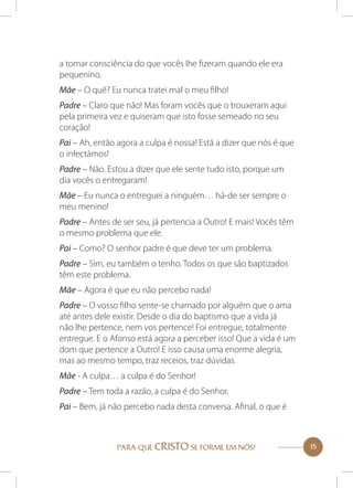 a tomar consciência do que vocês lhe fizeram quando ele era
pequenino.
Mãe – O quê? Eu nunca tratei mal o meu filho!
Padre – Claro que não! Mas foram vocês que o trouxeram aqui
pela primeira vez e quiseram que isto fosse semeado no seu
coração!
Pai – Ah, então agora a culpa é nossa! Está a dizer que nós é que
o infectámos!
Padre – Não. Estou a dizer que ele sente tudo isto, porque um
dia vocês o entregaram!
Mãe – Eu nunca o entreguei a ninguém… há-de ser sempre o
meu menino!
Padre – Antes de ser seu, já pertencia a Outro! E mais! Vocês têm
o mesmo problema que ele.
Pai – Como? O senhor padre é que deve ter um problema.
Padre – Sim, eu também o tenho. Todos os que são baptizados
têm este problema.
Mãe – Agora é que eu não percebo nada!
Padre – O vosso filho sente-se chamado por alguém que o ama
até antes dele existir. Desde o dia do baptismo que a vida já
não lhe pertence, nem vos pertence! Foi entregue, totalmente
entregue. E o Afonso está agora a perceber isso! Que a vida é um
dom que pertence a Outro! E isso causa uma enorme alegria,
mas ao mesmo tempo, traz receios, traz dúvidas.
Mãe - A culpa… a culpa é do Senhor!
Padre – Tem toda a razão, a culpa é do Senhor.
Pai – Bem, já não percebo nada desta conversa. Afinal, o que é

PARA QUE CRISTO SE FORME EM NÓS!

15

 
