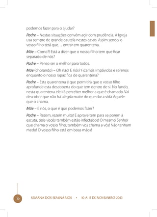 podemos fazer para o ajudar?
Padre – Nestas situações convém agir com prudência. A Igreja
usa sempre de grande cautela nestes casos. Assim sendo, o
vosso filho terá que… entrar em quarentena.
Mãe – Como?! Está a dizer que o nosso filho tem que ficar
separado de nós?
Padre – Penso ser o melhor para todos.
Mãe (chorando) – Oh não! E nós? Ficamos impávidos e serenos
enquanto o nosso rapaz fica de quarentena?
Padre – Esta quarentena é que permitirá que o vosso filho
aprofunde esta descoberta do que tem dentro de si. No fundo,
nesta quarentena ele irá perceber melhor a que é chamado. Vai
descobrir que não há alegria maior do que dar a vida Àquele
que o chama.
Mãe – E nós, o que é que podemos fazer?
Padre – Rezem, rezem muito! E aproveitem para se porem à
escuta, pois vocês também estão infectados! O mesmo Senhor
que chama o vosso filho, também vos chama a vós! Não tenham
medo! O vosso filho está em boas mãos!

16

SEMANA DOS SEMINÁRIOS

10 A 17 DE NOVEMBRO 2013

 
