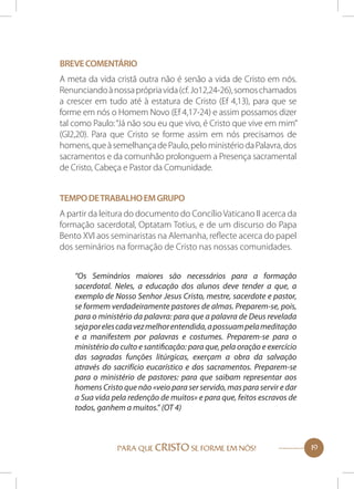 Breve comentário
A meta da vida cristã outra não é senão a vida de Cristo em nós.
Renunciando à nossa própria vida (cf. Jo12,24-26), somos chamados
a crescer em tudo até à estatura de Cristo (Ef 4,13), para que se
forme em nós o Homem Novo (Ef 4,17-24) e assim possamos dizer
tal como Paulo: “Já não sou eu que vivo, é Cristo que vive em mim”
(Gl2,20). Para que Cristo se forme assim em nós precisamos de
homens, que à semelhança de Paulo, pelo ministério da Palavra, dos
sacramentos e da comunhão prolonguem a Presença sacramental
de Cristo, Cabeça e Pastor da Comunidade.
Tempo de trabalho em grupo
A partir da leitura do documento do Concílio Vaticano II acerca da
formação sacerdotal, Optatam Totius, e de um discurso do Papa
Bento XVI aos seminaristas na Alemanha, reflecte acerca do papel
dos seminários na formação de Cristo nas nossas comunidades.
“Os Seminários maiores são necessários para a formação
sacerdotal. Neles, a educação dos alunos deve tender a que, a
exemplo de Nosso Senhor Jesus Cristo, mestre, sacerdote e pastor,
se formem verdadeiramente pastores de almas. Preparem-se, pois,
para o ministério da palavra: para que a palavra de Deus revelada
seja por eles cada vez melhor entendida, a possuam pela meditação
e a manifestem por palavras e costumes. Preparem-se para o
ministério do culto e santificação: para que, pela oração e exercício
das sagradas funções litúrgicas, exerçam a obra da salvação
através do sacrifício eucarístico e dos sacramentos. Preparem-se
para o ministério de pastores: para que saibam representar aos
homens Cristo que não «veio para ser servido, mas para servir e dar
a Sua vida pela redenção de muitos» e para que, feitos escravos de
todos, ganhem a muitos.” (OT 4)

PARA QUE CRISTO SE FORME EM NÓS!

19

 