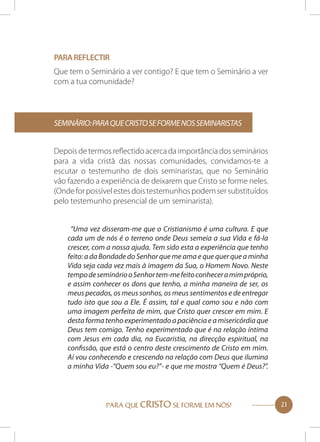 Para reflectir
Que tem o Seminário a ver contigo? E que tem o Seminário a ver
com a tua comunidade?

Seminário: para que Cristo se forme NOS SEMINARISTAS
Depois de termos reflectido acerca da importância dos seminários
para a vida cristã das nossas comunidades, convidamos-te a
escutar o testemunho de dois seminaristas, que no Seminário
vão fazendo a experiência de deixarem que Cristo se forme neles.
(Onde for possível estes dois testemunhos podem ser substituídos
pelo testemunho presencial de um seminarista).
“Uma vez disseram-me que o Cristianismo é uma cultura. E que
cada um de nós é o terreno onde Deus semeia a sua Vida e fá-la
crescer, com a nossa ajuda. Tem sido esta a experiência que tenho
feito: a da Bondade do Senhor que me ama e que quer que a minha
Vida seja cada vez mais à imagem da Sua, o Homem Novo. Neste
tempo de seminário o Senhor tem-me feito conhecer a mim próprio,
e assim conhecer os dons que tenho, a minha maneira de ser, os
meus pecados, os meus sonhos, os meus sentimentos e de entregar
tudo isto que sou a Ele. É assim, tal e qual como sou e não com
uma imagem perfeita de mim, que Cristo quer crescer em mim. E
desta forma tenho experimentado a paciência e a misericórdia que
Deus tem comigo. Tenho experimentado que é na relação íntima
com Jesus em cada dia, na Eucaristia, na direcção espiritual, na
confissão, que está o centro deste crescimento de Cristo em mim.
Aí vou conhecendo e crescendo na relação com Deus que ilumina
a minha Vida -“Quem sou eu?”- e que me mostra “Quem é Deus?”.

PARA QUE CRISTO SE FORME EM NÓS!

21

 