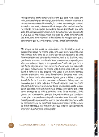 Principalmente tenho vindo a descobrir que esta Vida cresce em
mim, através da Igreja e na Igreja, caminhando uns com os outros, e
no meu caso tem crescido na relação com os meus colegas aqui no
seminário: no serviço à comunidade, na partilha, no testemunho,
na relação com a equipa formadora. Tenho descoberto que esta
Vida de Cristo vai crescendo em mim, à medida que vou agarrando
a Cruz que Ele me oferece. Viver esta Vida de Cristo é morrer cada
vez mais para mim e agarrar a descoberta da vocação com que o
Senhor quer que eu sirva a Igreja.” (João Santos, Seminarista)
“Ao longo destes anos de caminhada em Seminário pude ir
descobrindo Deus na minha vida. Um Deus que é próximo, que
me conhece e me ama de tal forma que se torna presente de uma
forma tão concreta através do seu Filho Jesus e do Espírito Santo
que habita em cada um de nós. Aqui encontra-se o segredo para
viver, em primeiro lugar, a vocação de ser Cristão. No que toca a
este facto, a Igreja, neste caso concreto, o Seminário, tem assumido
um papel fundamental na minha vida. Como uma mãe tem-me
dado a conhecer o seu próprio Filho Jesus e, ao mesmo tempo,
tem-me ensinado a viver como filho de Deus. E o que é viver como
filho de Deus senão viver como Aquele que é o Filho, o próprio
Jesus? De facto, à medida que vou conhecendo Cristo, mais me
apercebo que é esta vida que tenho de agarrar, pois em Cristo
ela ganha dimensões que nunca tinha imaginado! Nesta lógica,
quem conhece Jesus ama como Ele amou, serve como Ele se fez
servo, entrega-se na vida quotidiana como Ele se entregou. Tudo
ganha um novo sentido, porque é o próprio Deus que configura
as relações entre cada um daqueles que vivem no Seminário e vai
transfigurando o nosso olhar sobre o mundo e a Igreja. É uma vida
de compromisso e de exigência, pois o Amor requer ambos, mas,
ao mesmo tempo, é esse mesmo Amor que tudo vai transformando
em mim!” (Guilhermino, seminarista)

22

SEMANA DOS SEMINÁRIOS

10 A 17 DE NOVEMBRO 2013

 