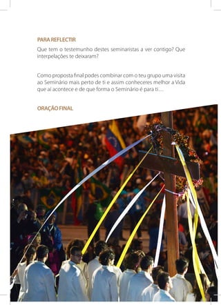 Para reflectir
Que tem o testemunho destes seminaristas a ver contigo? Que
interpelações te deixaram?
Como proposta final podes combinar com o teu grupo uma visita
ao Seminário mais perto de ti e assim conheceres melhor a Vida
que aí acontece e de que forma o Seminário é para ti…
Oração final

PARA QUE CRISTO SE FORME EM NÓS!

23

 