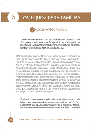 6

CATEQUESE PARA FAMÍLIAS
A VOCAÇÃO NA FAMÍLIA
“Desceu então com eles para Nazaré e era-lhes submisso. Sua
mãe, porém, conservava a lembrança de todos esses factos em
seu coração. E Jesus crescia em sabedoria, em estatura e em graça,
diante de Deus e diante dos homens.”(Lc 2,51-53)

O âmbito familiar foi o que Deus elegeu para que o seu próprio Filho
crescesse em sabedoria, estatura e em graça, até chegar à idade adulta.
São José e a Nossa Senhora foram-lhe transmitindo como homem a
fé e os acontecimentos da salvação. Com eles, sem dúvida, também
foram-lhe dando a conhecer a sua missão Messiânica, a consciência
humana da sua missão Divina e Salvífica. Deus revela-nos assim como
a família é o âmbito mais apropriado para que o ser humano cresça e
mature e também possa experimentar a gratuidade do Amor. Com
efeito a criança desde o nascimento recebe o carinho e a assistência
dos pais em todas as suas necessidades, sem os quais não poderia
sobreviver nem subsistir. A família é por isso o canal normal que Deus
utiliza para suscitar a fé, revelar o seu Amor e acender vocações na
sua Igreja, salvo em algumas excepções.
“Em família, a fé acompanha todas as idades da vida, a começar pela
infância: as crianças aprendem a confiar no amor de seus pais. Por isso,
é importante que os pais cultivem práticas de fé comuns na família,
que acompanhem o amadurecimento da fé dos filhos. Sobretudo

24

SEMANA DOS SEMINÁRIOS

10 A 17 DE NOVEMBRO 2013

 