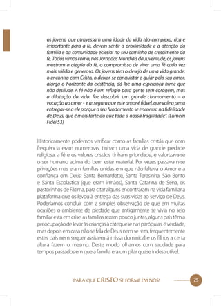 os jovens, que atravessam uma idade da vida tão complexa, rica e
importante para a fé, devem sentir a proximidade e a atenção da
família e da comunidade eclesial no seu caminho de crescimento da
fé. Todos vimos como, nas Jornadas Mundiais da Juventude, os jovens
mostram a alegria da fé, o compromisso de viver uma fé cada vez
mais sólida e generosa. Os jovens têm o desejo de uma vida grande;
o encontro com Cristo, o deixar-se conquistar e guiar pelo seu amor,
alarga o horizonte da existência, dá-lhe uma esperança firme que
não desilude. A fé não é um refugio para gente sem coragem, mas
a dilatação da vida: faz descobrir um grande chamamento – a
vocação ao amor - e assegura que este amor é fiável, que vale a pena
entregar-se a ele porque o seu fundamento se encontra na fidelidade
de Deus, que é mais forte do que toda a nossa fragilidade”. (Lumem
Fidei 53)

Historicamente podemos verificar como as famílias cristãs que com
frequência eram numerosas, tinham uma vida de grande piedade
religiosa, a fé e os valores cristãos tinham prioridade, e valorizava-se
o ser humano acima do bem estar material. Por vezes passavam-se
privações mas eram famílias unidas em que não faltava o Amor e a
confiança em Deus: Santa Bernardette, Santa Teresinha, São Bento
e Santa Escolastica (que eram irmãos), Santa Catarina de Sena, os
pastorinhos de Fátima, para citar alguns encontraram na vida familiar a
plataforma que os levou à entrega das suas vidas ao serviço de Deus.
Poderíamos concluir com a simples observação de que em muitas
ocasiões o ambiente de piedade que antigamente se vivia no seio
familiar está em crise, as famílias rezam pouco juntas, alguns pais têm a
preocupação de levar às crianças à catequese nas paróquias, é verdade,
mas depois em casa não se fala de Deus nem se reza, frequentemente
estes pais nem sequer assistem á missa dominical e os filhos a certa
altura fazem o mesmo. Deste modo olhamos com saudade para
tempos passados em que a família era um pilar quase indestrutível.

PARA QUE CRISTO SE FORME EM NÓS!

25

 