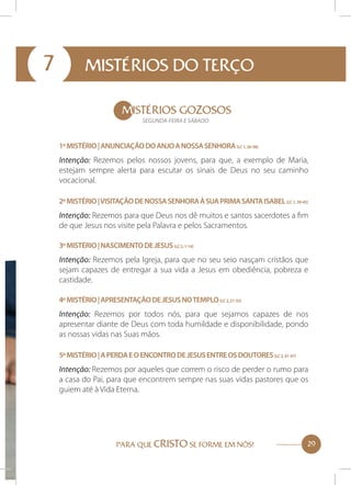 7

MISTÉRIOS DO TERÇO
MISTÉRIOS GOZOSOS
SEGUNDA-FEIRA E SÁBADO

1º Mistério | Anunciação do Anjo a Nossa Senhora (Lc 1, 26-38)

Intenção: Rezemos pelos nossos jovens, para que, a exemplo de Maria,
estejam sempre alerta para escutar os sinais de Deus no seu caminho
vocacional.
2º Mistério | Visitação de Nossa Senhora à sua prima Santa Isabel (Lc 1, 39-45)

Intenção: Rezemos para que Deus nos dê muitos e santos sacerdotes a fim
de que Jesus nos visite pela Palavra e pelos Sacramentos.
3º Mistério | Nascimento de Jesus (Lc 2, 1-14)

Intenção: Rezemos pela Igreja, para que no seu seio nasçam cristãos que
sejam capazes de entregar a sua vida a Jesus em obediência, pobreza e
castidade.
4º Mistério | Apresentação de Jesus no templo (Lc 2, 21-33)

Intenção: Rezemos por todos nós, para que sejamos capazes de nos
apresentar diante de Deus com toda humildade e disponibilidade, pondo
as nossas vidas nas Suas mãos.
5º Mistério | A perda e o encontro de Jesus entre os doutores (Lc 2, 41-47)

Intenção: Rezemos por aqueles que correm o risco de perder o rumo para
a casa do Pai, para que encontrem sempre nas suas vidas pastores que os
guiem até à Vida Eterna.

PARA QUE CRISTO SE FORME EM NÓS!

29

 