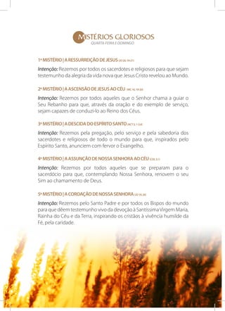MISTÉRIOS gloriosos
QUARTA-FEIRA E DOMINGO

1º Mistério | A ressurreição de Jesus (Jo 20, 19-21)

Intenção: Rezemos por todos os sacerdotes e religiosos para que sejam
testemunho da alegria da vida nova que Jesus Cristo revelou ao Mundo.
2º Mistério | A ascensão de Jesus ao Céu (Mc 16, 19-20)

Intenção: Rezemos por todos aqueles que o Senhor chama a guiar o
Seu Rebanho para que, através da oração e do exemplo de serviço,
sejam capazes de conduzi-lo ao Reino dos Céus.
3º Mistério | A descida do Espírito Santo (Act 2, 1-2.4)

Intenção: Rezemos pela pregação, pelo serviço e pela sabedoria dos
sacerdotes e religiosos de todo o mundo para que, inspirados pelo
Espírito Santo, anunciem com fervor o Evangelho.
4º Mistério | A assunção de Nossa Senhora ao Céu (Col 3,1)

Intenção: Rezemos por todos aqueles que se preparam para o
sacerdócio para que, contemplando Nossa Senhora, renovem o seu
Sim ao chamamento de Deus.
5º Mistério | A Coroação de Nossa Senhora (Jo 19, 26)

Intenção: Rezemos pelo Santo Padre e por todos os Bispos do mundo
para que dêem testemunho vivo da devoção à Santíssima Virgem Maria,
Rainha do Céu e da Terra, inspirando os cristãos à vivência humilde da
Fé, pela caridade.

 