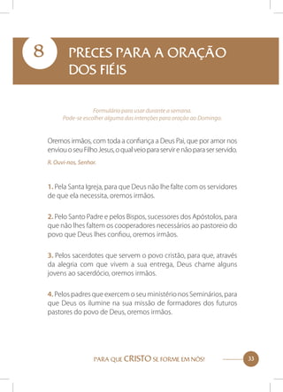 8

PRECES PARA A ORAÇÃO
DOS FIÉIS
Formulário para usar durante a semana.
Pode-se escolher alguma das intenções para oração ao Domingo.

Oremos irmãos, com toda a confiança a Deus Pai, que por amor nos
enviou o seu Filho Jesus, o qual veio para servir e não para ser servido.
R. Ouvi-nos, Senhor.

1. Pela Santa Igreja, para que Deus não lhe falte com os servidores
de que ela necessita, oremos irmãos.
2. Pelo Santo Padre e pelos Bispos, sucessores dos Apóstolos, para
que não lhes faltem os cooperadores necessários ao pastoreio do
povo que Deus lhes confiou, oremos irmãos.
3. Pelos sacerdotes que servem o povo cristão, para que, através
da alegria com que vivem a sua entrega, Deus chame alguns
jovens ao sacerdócio, oremos irmãos.
4. Pelos padres que exercem o seu ministério nos Seminários, para
que Deus os ilumine na sua missão de formadores dos futuros
pastores do povo de Deus, oremos irmãos.

PARA QUE CRISTO SE FORME EM NÓS!

33

 