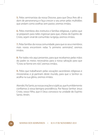 5. Pelos seminaristas da nossa Diocese, para que Deus lhes dê o
dom de perseverança e faça crescer o seu amor pelas multidões
que andam como ovelhas sem pastor, oremos irmãos.
6. Pelos membros dos institutos e famílias religiosas, e pelos que
se preparam para neles ingressar para que, cheios do Espírito de
Cristo, sejam sinal de comunhão na Igreja, oremos irmãos.
7. Pelas famílias da nossa comunidade, para que os seus membros
mais novos encontrem nelas “o primeiro seminário”, oremos
irmãos.
8. Por todos nós aqui presentes, para que recebamos pelas mãos
do padre os meios necessários para a nossa salvação para que
“Cristo se forme em nós”, oremos irmãos.
9. Pelos que trabalharam pelas vocações sacerdotais religiosas e
missionárias e já partiram deste mundo, para que o Senhor os
acolha na sua glória, oremos irmãos.
Atendei, Pai Santo, as nossas orações e súplicas, que humildemente
confiamos à vossa benigna providência. Por Nosso Senhor Jesus
Cristo, vosso Filho, que é Deus convosco na unidade do Espírito
Santo. Amén.

34

SEMANA DOS SEMINÁRIOS

10 A 17 DE NOVEMBRO 2013

 