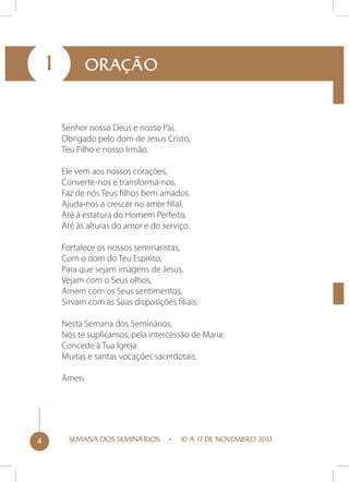 1

ORAÇÃO

Senhor nosso Deus e nosso Pai,
Obrigado pelo dom de Jesus Cristo,
Teu Filho e nosso Irmão.
Ele vem aos nossos corações,
Converte-nos e transforma-nos,
Faz de nós Teus filhos bem amados.
Ajuda-nos a crescer no amor filial,
Até à estatura do Homem Perfeito,
Até às alturas do amor e do serviço.
Fortalece os nossos seminaristas,
Com o dom do Teu Espírito,
Para que sejam imagens de Jesus,
Vejam com o Seus olhos,
Amem com os Seus sentimentos,
Sirvam com as Suas disposições filiais.
Nesta Semana dos Seminários,
Nós te suplicamos, pela intercessão de Maria:
Concede à Tua Igreja
Muitas e santas vocações sacerdotais.
Ámen.

4

SEMANA DOS SEMINÁRIOS

10 A 17 DE NOVEMBRO 2013

 