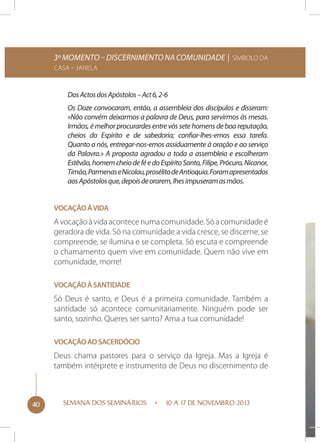 3º momento – Discernimento na comunidade | Símbolo da
Casa – Janela

Dos Actos dos Apóstolos – Act 6, 2-6
Os Doze convocaram, então, a assembleia dos discípulos e disseram:
«Não convém deixarmos a palavra de Deus, para servirmos às mesas.
Irmãos, é melhor procurardes entre vós sete homens de boa reputação,
cheios do Espírito e de sabedoria; confiar-lhes-emos essa tarefa.
Quanto a nós, entregar-nos-emos assiduamente à oração e ao serviço
da Palavra.» A proposta agradou a toda a assembleia e escolheram
Estêvão, homem cheio de fé e do Espírito Santo, Filipe, Prócuro, Nicanor,
Timão, Parmenas e Nicolau, prosélito de Antioquia. Foram apresentados
aos Apóstolos que, depois de orarem, lhes impuseram as mãos.
Vocação à vida

A vocação à vida acontece numa comunidade. Só a comunidade é
geradora de vida. Só na comunidade a vida cresce, se discerne, se
compreende, se ilumina e se completa. Só escuta e compreende
o chamamento quem vive em comunidade. Quem não vive em
comunidade, morre!
Vocação à santidade

Só Deus é santo, e Deus é a primeira comunidade. Também a
santidade só acontece comunitariamente. Ninguém pode ser
santo, sozinho. Queres ser santo? Ama a tua comunidade!
Vocação ao sacerdócio

Deus chama pastores para o serviço da Igreja. Mas a Igreja é
também intérprete e instrumento de Deus no discernimento de

40

SEMANA DOS SEMINÁRIOS

10 A 17 DE NOVEMBRO 2013

 