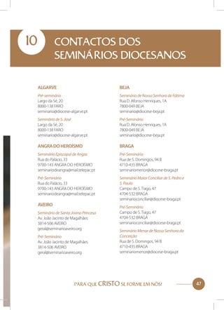 10

CONTACTOS DOS
SEMINÁRIOS DIOCESANOS
Algarve

Beja

Pré-seminário
Largo da Sé, 20
8000-138 FARO
seminario@diocese-algarve.pt

Seminário de Nossa Senhora de Fátima
Rua D. Afonso Henriques, 1A
7800-049 BEJA
seminario@diocese-beja.pt

Seminário de S. José
Largo da Sé, 20
8000-138 FARO
seminario@diocese-algarve.pt

Pré-Seminário
Rua D. Afonso Henriques, 1A
7800-049 BEJA
seminario@diocese-beja.pt

Angra do Heroísmo

Braga

Seminário Episcopal de Angra
Rua do Palácio, 33
9700-143 ANGRA DO HEROÍSMO
seminariodeangra@mail.telepac.pt

Pré-Seminário
Rua de S. Domingos, 94 B
4710-435 BRAGA
seminariomenor@diocese-braga.pt

Pré-Seminário
Rua do Palácio, 33
9700-143 ANGRA DO HEROÍSMO
seminariodeangra@mail.telepac.pt

Seminário Maior Conciliar de S. Pedro e
S. Paulo
Campo de S. Tiago, 47
4704-532 BRAGA
seminarioconciliar@diocese-braga.pt

Aveiro
Seminário de Santa Joana Princesa
Av. João Jacinto de Magalhães
3814-506 AVEIRO
geral@seminarioaveiro.org
Pré-Seminário
Av. João Jacinto de Magalhães
3814-506 AVEIRO
geral@seminarioaveiro.org

Pré-Seminário
Campo de S. Tiago, 47
4704-532 BRAGA
seminarioconciliar@diocese-braga.pt
Seminário Menor de Nossa Senhora da
Conceição
Rua de S. Domingos, 94 B
4710-435 BRAGA
seminariomenor@diocese-braga.pt

PARA QUE CRISTO SE FORME EM NÓS!

47

 