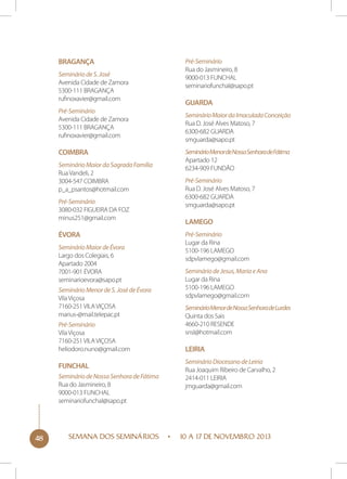 Bragança
Seminário de S. José
Avenida Cidade de Zamora
5300-111 BRAGANÇA
rufinoxavier@gmail.com
Pré-Seminário
Avenida Cidade de Zamora
5300-111 BRAGANÇA
rufinoxavier@gmail.com

Coimbra
Seminário Maior da Sagrada Família
Rua Vandeli, 2
3004-547 COIMBRA
p_a_psantos@hotmail.com
Pré-Seminário
3080-032 FIGUEIRA DA FOZ
minus251@gmail.com

Évora
Seminário Maior de Évora
Largo dos Colegiais, 6
Apartado 2004
7001-901 ÉVORA
seminarioevora@sapo.pt
Seminário Menor de S. José de Évora
Vila Viçosa
7160-251 VILA VIÇOSA
marius-@mail.telepac.pt
Pré-Seminário
Vila Viçosa
7160-251 VILA VIÇOSA
heliodoro.nuno@gmail.com

Funchal
Seminário de Nossa Senhora de Fátima
Rua do Jasmineiro, 8
9000-013 FUNCHAL
seminariofunchal@sapo.pt

48

SEMANA DOS SEMINÁRIOS

Pré-Seminário
Rua do Jasmineiro, 8
9000-013 FUNCHAL
seminariofunchal@sapo.pt

Guarda
Seminário Maior da Imaculada Conceição
Rua D. José Alves Matoso, 7
6300-682 GUARDA
smguarda@sapo.pt
Seminário Menor de Nossa Senhora de Fátima
Apartado 12
6234-909 FUNDÃO
Pré-Seminário
Rua D. José Alves Matoso, 7
6300-682 GUARDA
smguarda@sapo.pt

Lamego
Pré-Seminário
Lugar da Rina
5100-196 LAMEGO
sdpvlamego@gmail.com
Seminário de Jesus, Maria e Ana
Lugar da Rina
5100-196 LAMEGO
sdpvlamego@gmail.com
Seminário Menor de Nossa Senhora de Lurdes
Quinta dos Sais
4660-210 RESENDE
snsl@hotmail.com

Leiria
Seminário Diocesano de Leiria
Rua Joaquim Ribeiro de Carvalho, 2
2414-011 LEIRIA
jmguarda@gmail.com

10 A 17 DE NOVEMBRO 2013

 