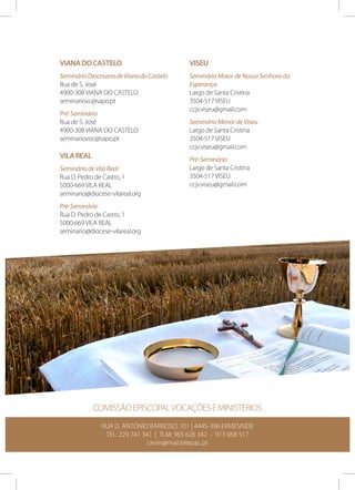 Viana do Castelo

Viseu

Seminário Diocesano de Viana do Castelo
Rua de S. José
4900-308 VIANA DO CASTELO
seminariovc@sapo.pt

Seminário Maior de Nossa Senhora da
Esperança
Largo de Santa Cristina
3504-517 VISEU
ccjv.viseu@gmail.com

Pré-Seminário
Rua de S. José
4900-308 VIANA DO CASTELO
seminariovoc@sapo.pt

Vila Real
Seminário de Vila Real
Rua D. Pedro de Castro, 1
5000-669 VILA REAL
seminario@diocese-vilareal.org

Seminário Menor de Viseu
Largo de Santa Cristina
3504-517 VISEU
ccjv.viseu@gmail.com
Pré-Seminário
Largo de Santa Cristina
3504-517 VISEU
ccjv.viseu@gmail.com

Pré-Seminário
Rua D. Pedro de Castro, 1
5000-669 VILA REAL
seminario@diocese-vilareal.org

COMISSÃO EPISCOPAL VOCAÇÕES E MINISTÉRIOS
RUA D. ANTÓNIO BARROSO, 101 | 4445-396 ERMESINDE
TEL: 229 741 341 | TLM: 965 626 342 - 913 068 517
cevm@mail.telepac.pt

 
