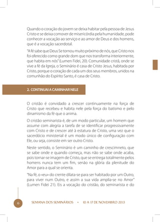 Quando o coração do jovem se deixa habitar pela pessoa de Jesus
Cristo e se deixa comover de misericórdia pela humanidade, pode
conhecer a vocação ao serviço e ao amor de Deus e dos homens,
que é a vocação sacerdotal.
“A fé sabe que Deus Se tornou muito próximo de nós, que Cristo nos
foi oferecido como grande dom que nos transforma interiormente,
que habita em nós” (Lumen Fidei, 20). Comunidade cristã, onde se
vive a fé da Igreja, o Seminário é casa de Cristo Jesus, habitada por
Cristo, porque o coração de cada um dos seus membros, unidos na
comunhão do Espírito Santo, é casa de Cristo.
2. Continuai a caminhar nele

O cristão é convidado a crescer continuamente na força de
Cristo que recebeu e habita nele pela força do batismo e pelo
dinamismo da fé que o anima.
O cristão seminarista é, de um modo particular, um homem que
assume com alegria a tarefa de se identificar progressivamente
com Cristo e de crescer até à estatura de Cristo, uma vez que o
sacerdócio ministerial é um modo único de configuração com
Ele, ou seja, consiste em ser outro Cristo.
Neste sentido, o Seminário é um caminho de crescimneto, que
se sabe onde e quando começa, mas não se sabe onde acaba,
pois tornar-se imagem de Cristo, que se entrega totalmente pelos
homens nunca tem um fim, senão na glória da plenitude do
Amor para a qual se orienta.
“Na fé, o «eu» do crente dilata-se para ser habitado por um Outro,
para viver num Outro, e assim a sua vida amplia-se no Amor”
(Lumen Fidei 21). Eis a vocação do cristão, do seminarista e do

6

SEMANA DOS SEMINÁRIOS

10 A 17 DE NOVEMBRO 2013

 