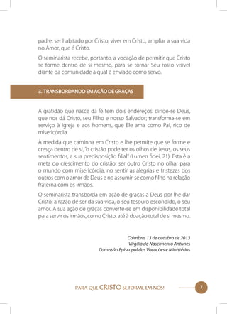 padre: ser habitado por Cristo, viver em Cristo, ampliar a sua vida
no Amor, que é Cristo.
O seminarista recebe, portanto, a vocação de permitir que Cristo
se forme dentro de si mesmo, para se tornar Seu rosto visível
diante da comunidade à qual é enviado como servo.
3. Transbordando em ação de graças

A gratidão que nasce da fé tem dois endereços: dirige-se Deus,
que nos dá Cristo, seu Filho e nosso Salvador; transforma-se em
serviço à Igreja e aos homens, que Ele ama como Pai, rico de
misericórdia.
À medida que caminha em Cristo e lhe permite que se forme e
cresça dentro de si, “o cristão pode ter os olhos de Jesus, os seus
sentimentos, a sua predisposição filial” (Lumen fidei, 21). Esta é a
meta do crescimento do cristão: ser outro Cristo no olhar para
o mundo com misericórdia, no sentir as alegrias e tristezas dos
outros com o amor de Deus e no assumir-se como filho na relação
fraterna com os irmãos.
O seminarista transborda em ação de graças a Deus por lhe dar
Cristo, a razão de ser da sua vida, o seu tesouro escondido, o seu
amor. A sua ação de graças converte-se em disponibilidade total
para servir os irmãos, como Cristo, até à doação total de si mesmo.

Coimbra, 13 de outubro de 2013
Virgílio do Nascimento Antunes
Comissão Episcopal das Vocações e Ministérios

PARA QUE CRISTO SE FORME EM NÓS!

7

 