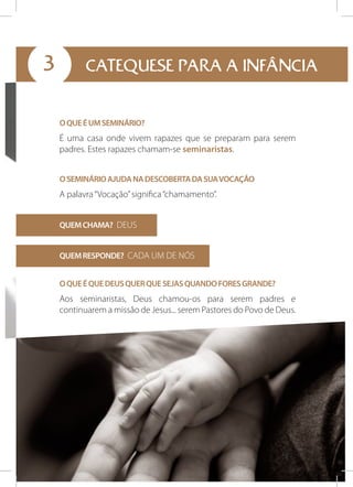 3

CATEQUESE PARA A INFÂNCIA
O QUE É UM SEMINÁRIO?

É uma casa onde vivem rapazes que se preparam para serem
padres. Estes rapazes chamam-se seminaristas.
O SEMINÁRIO AJUDA NA DESCOBERTA DA SUA VOCAÇÃO

A palavra “Vocação” significa “chamamento”.
QUEM CHAMA? DEUS
QUEM RESPONDE? CADA UM DE NÓS
O QUE É QUE DEUS QUER QUE SEJAS QUANDO FORES GRANDE?

Aos seminaristas, Deus chamou-os para serem padres e
continuarem a missão de Jesus... serem Pastores do Povo de Deus.

 
