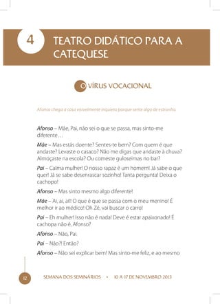 4

TEATRO DIDÁTICO PARA A
CATEQUESE
O vírus vocacional
Afonso chega a casa visivelmente inquieto porque sente algo de estranho.

Afonso – Mãe, Pai, não sei o que se passa, mas sinto-me
diferente…
Mãe – Mas estás doente? Sentes-te bem? Com quem é que
andaste? Levaste o casaco? Não me digas que andaste à chuva?
Almoçaste na escola? Ou comeste guloseimas no bar?
Pai – Calma mulher! O nosso rapaz é um homem! Já sabe o que
quer! Já se sabe desenrascar sozinho! Tanta pergunta! Deixa o
cachopo!
Afonso – Mas sinto mesmo algo diferente!
Mãe – Ai, ai, ai!! O que é que se passa com o meu menino! É
melhor ir ao médico! Oh Zé, vai buscar o carro!
Pai – Eh mulher! Isso não é nada! Deve é estar apaixonado! É
cachopa não é, Afonso?
Afonso – Não, Pai.
Pai – Não?! Então?
Afonso – Não sei explicar bem! Mas sinto-me feliz, e ao mesmo

12

SEMANA DOS SEMINÁRIOS

10 A 17 DE NOVEMBRO 2013

 