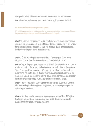 tempo inquieto! Como se houvesse uma voz a chamar-me!
Pai – Mulher, acho que tens razão. Vamos já para o médico!
Os pais e o Afonso seguem para o hospital.
O médico pede para os pais aguardarem enquanto fazem exames ao Afonso.
Depois de algum tempo, o médico vem falar com os pais.

Médico – (com cara muito séria) Realizámos os mais avançados
exames neurológicos e o seu filho… tem… saúde! (e ri-se) O seu
filho está cheio de saúde… Não há motivo para preocupação.
Podem voltar para casa descansados.
Mãe – Ó Zé, não fiquei convencida… Temos que fazer mais
alguma coisa. E se fôssemos falar com o Senhor Prior?
Pai – O que é que o padre percebe disto? Ele diz missas e pouco
mais! Isto não há-de ser nada do outro mundo! Isto já lhe passa.
Tem é tempo livre a mais… Só está na escola e no futebol, e
no inglês, no judo, nas aulas de piano, nas coisas da igreja, e na
natação. Está é a precisar que lhe ocupem o tempo, para crescer
como deve ser! Senão nunca será um homem na vida.
Mãe – Bem, mas falar com o padre não há-de fazer mal. Como
ele até anda p’ra lá no grupo de jovens, pode ser que o padre
saiba alguma coisa.
Mãe – Senhor padre, passa-se algo com o nosso filho. Nós já o
levámos ao médico, mas parece que está de perfeita saúde…
não encontraram nenhuma doença.

PARA QUE CRISTO SE FORME EM NÓS!

13

 