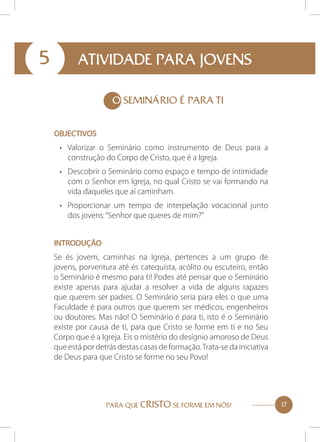 5

ATIVIDADE PARA JOVENS
O SEMINÁRIO É PARA TI
Objectivos
•	 Valorizar o Seminário como instrumento de Deus para a
construção do Corpo de Cristo, que é a Igreja.
•	 Descobrir o Seminário como espaço e tempo de intimidade
com o Senhor em Igreja, no qual Cristo se vai formando na
vida daqueles que aí caminham.
•	 Proporcionar um tempo de interpelação vocacional junto
dos jovens: “Senhor que queres de mim?”
Introdução
Se és jovem, caminhas na Igreja, pertences a um grupo de
jovens, porventura até és catequista, acólito ou escuteiro, então
o Seminário é mesmo para ti! Podes até pensar que o Seminário
existe apenas para ajudar a resolver a vida de alguns rapazes
que querem ser padres. O Seminário seria para eles o que uma
Faculdade é para outros que querem ser médicos, engenheiros
ou doutores. Mas não! O Seminário é para ti, isto é o Seminário
existe por causa de ti, para que Cristo se forme em ti e no Seu
Corpo que é a Igreja. Eis o mistério do desígnio amoroso de Deus
que está por detrás destas casas de formação. Trata-se da iniciativa
de Deus para que Cristo se forme no seu Povo!

PARA QUE CRISTO SE FORME EM NÓS!

17

 