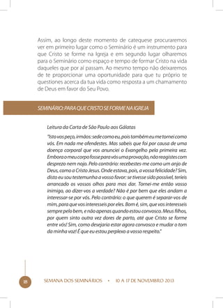 Assim, ao longo deste momento de catequese procuraremos
ver em primeiro lugar como o Seminário é um instrumento para
que Cristo se forme na Igreja e em segundo lugar olharemos
para o Seminário como espaço e tempo de formar Cristo na vida
daqueles que por aí passam. Ao mesmo tempo não deixaremos
de te proporcionar uma oportunidade para que tu próprio te
questiones acerca da tua vida como resposta a um chamamento
de Deus em favor do Seu Povo.
Seminário: para que Cristo se forme na Igreja
Leitura da Carta de São Paulo aos Gálatas
“Isto vos peço, irmãos: sede como eu, pois também eu me tornei como
vós. Em nada me ofendestes. Mas sabeis que foi por causa de uma
doença corporal que vos anunciei o Evangelho pela primeira vez.
Embora o meu corpo fosse para vós uma provação, não reagistes com
desprezo nem nojo. Pelo contrário: recebestes-me como um anjo de
Deus, como a Cristo Jesus. Onde estava, pois, a vossa felicidade? Sim,
disto eu sou testemunha a vosso favor: se tivesse sido possível, teríeis
arrancado os vossos olhos para mos dar. Tornei-me então vosso
inimigo, ao dizer-vos a verdade? Não é por bem que eles andam a
interessar-se por vós. Pelo contrário: o que querem é separar-vos de
mim, para que vos interesseis por eles. Bom é, sim, que vos interesseis
sempre pelo bem, e não apenas quando estou convosco. Meus filhos,
por quem sinto outra vez dores de parto, até que Cristo se forme
entre vós! Sim, como desejaria estar agora convosco e mudar o tom
da minha voz! É que eu estou perplexo a vosso respeito.”

18

SEMANA DOS SEMINÁRIOS

10 A 17 DE NOVEMBRO 2013

 