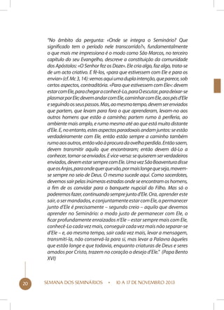 “No âmbito da pergunta: «Onde se integra o Seminário? Que
significado tem o período nele transcorrido?», fundamentalmente
o que mais me impressiona é o modo como São Marcos, no terceiro
capítulo do seu Evangelho, descreve a constituição da comunidade
dos Apóstolos: «O Senhor fez os Doze». Ele cria algo, faz algo, trata-se
de um acto criativo. E fê-los, «para que estivessem com Ele e para os
enviar» (cf. Mc 3, 14): vemos aqui uma dupla intenção, que parece, sob
certos aspectos, contraditória. «Para que estivessem com Ele»: devem
estar com Ele, para chegar a conhecê-Lo, para O escutar, para deixar-se
plasmar por Ele; devem andar com Ele, caminhar com Ele, aos pés d’Ele
e seguindo os seus passos. Mas, ao mesmo tempo, devem ser enviados
que partem, que levam para fora o que aprenderam, levam-no aos
outros homens que estão a caminho; partem rumo à periferia, ao
ambiente mais amplo, e rumo mesmo até ao que está muito distante
d’Ele. E, no entanto, estes aspectos paradoxais andam juntos: se estão
verdadeiramente com Ele, então estão sempre a caminho também
rumo aos outros, então vão à procura da ovelha perdida. Então saem,
devem transmitir aquilo que encontraram; então devem dá-Lo a
conhecer, tornar-se enviados. E vice-versa: se quiserem ser verdadeiros
enviados, devem estar sempre com Ele. Uma vez São Boaventura disse
que os Anjos, para onde quer que vão, por mais longe que seja, movemse sempre no seio de Deus. O mesmo sucede aqui. Como sacerdotes,
devemos sair pelas inúmeras estradas onde se encontram os homens,
a fim de os convidar para o banquete nupcial do Filho. Mas só o
poderemos fazer, continuando sempre junto d’Ele. Ora, aprender este
sair, o ser mandados, e conjuntamente estar com Ele, o permanecer
junto d’Ele é precisamente – segundo creio – aquilo que devemos
aprender no Seminário: o modo justo de permanecer com Ele, o
ficar profundamente enraizados n’Ele – estar sempre mais com Ele,
conhecê-Lo cada vez mais, conseguir cada vez mais não separar-se
d’Ele – e, ao mesmo tempo, sair cada vez mais, levar a mensagem,
transmiti-la, não conservá-la para si, mas levar a Palavra àqueles
que estão longe e que todavia, enquanto criaturas de Deus e seres
amados por Cristo, trazem no coração o desejo d’Ele.” (Papa Bento
XVI)

20

SEMANA DOS SEMINÁRIOS

10 A 17 DE NOVEMBRO 2013

 