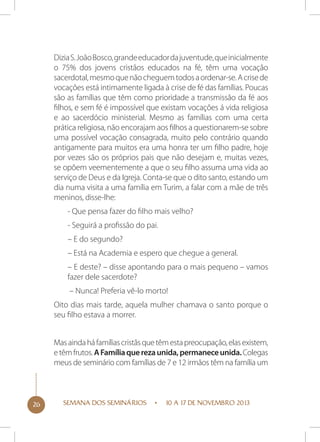 Dizia S. João Bosco, grande educador da juventude, que inicialmente
o 75% dos jovens cristãos educados na fé, têm uma vocação
sacerdotal, mesmo que não cheguem todos a ordenar-se. A crise de
vocações está intimamente ligada à crise de fé das famílias. Poucas
são as famílias que têm como prioridade a transmissão da fé aos
filhos, e sem fé é impossível que existam vocações á vida religiosa
e ao sacerdócio ministerial. Mesmo as famílias com uma certa
prática religiosa, não encorajam aos filhos a questionarem-se sobre
uma possível vocação consagrada, muito pelo contrário quando
antigamente para muitos era uma honra ter um filho padre, hoje
por vezes são os próprios pais que não desejam e, muitas vezes,
se opõem veementemente a que o seu filho assuma uma vida ao
serviço de Deus e da Igreja. Conta-se que o dito santo, estando um
dia numa visita a uma família em Turim, a falar com a mãe de três
meninos, disse-lhe:
- Que pensa fazer do filho mais velho?
- Seguirá a profissão do pai.
– E do segundo?
– Está na Academia e espero que chegue a general.
– E deste? – disse apontando para o mais pequeno – vamos
fazer dele sacerdote?
– Nunca! Preferia vê-lo morto!
Oito dias mais tarde, aquela mulher chamava o santo porque o
seu filho estava a morrer.
Mas ainda há famílias cristãs que têm esta preocupação, elas existem,
e têm frutos. A Família que reza unida, permanece unida. Colegas
meus de seminário com famílias de 7 e 12 irmãos têm na família um

26

SEMANA DOS SEMINÁRIOS

10 A 17 DE NOVEMBRO 2013

 