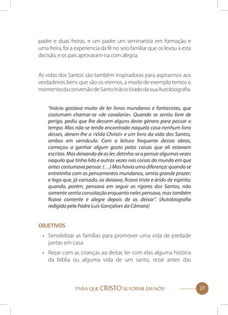 padre e duas freiras, e um padre um seminarista em formação e
uma freira, foi a experiencia da fé no seio familiar que os levou a esta
decisão, e os pais aprovaram-na com alegria.
As vidas dos Santos são também inspiradoras para aspirarmos aos
verdadeiros bens que são os eternos, a modo de exemplo temos o
momento da conversão de Santo Inácio tirado da sua Autobiografia.
“Inácio gostava muito de ler livros mundanos e fantasistas, que
costumam chamar-se «de cavalaria». Quando se sentiu livre de
perigo, pediu que lhe dessem alguns deste género para passar o
tempo. Mas não se tendo encontrado naquela casa nenhum livro
desses, deram-lhe a «Vida Christi» e um livro da vida dos Santos,
ambos em vernáculo. Com a leitura frequente destas obras,
começou a ganhar algum gosto pelas coisas que ali estavam
escritas. Mas deixando de as ler, detinha-se a pensar algumas vezes
naquilo que tinha lido e outras vezes nas coisas do mundo em que
antes costumava pensar. (…) Mas havia uma diferença: quando se
entretinha com os pensamentos mundanos, sentia grande prazer;
e logo que, já cansado, os deixava, ficava triste e árido de espírito;
quando, porém, pensava em seguir os rigores dos Santos, não
somente sentia consolação enquanto neles pensava, mas também
ficava contente e alegre depois de os deixar”. (Autobiografia
redigida pelo Padre Luís Gonçalves da Câmara)

OBJETIVOS
•	 Sensibilizar as famílias para promover uma vida de piedade
juntas em casa
•	 Rezar com as crianças ao deitar, ler com elas alguma história
da bíblia ou alguma vida de um santo, rezar antes das

PARA QUE CRISTO SE FORME EM NÓS!

27

 
