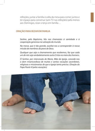 refeições, juntar a família à volta da mesa para comer juntos e
ter espaço para conversar (sem TV nas refeições) pelo menos
aos Domingos, rezar o terço em família…
ORAÇÃO PARA REZAR EM FAMILIA
Senhor, pelo Baptismo, Vós nos chamastes à santidade e à
cooperação generosa na salvação do mundo.
Na messe, que é tão grande, auxiliai-nos a corresponder à nossa
missão de membros do povo de Deus.
Qualquer que seja o chamamento que recebemos, faz que cada
um de nós seja verdadeiramente outro Cristo no meio dos homens.
Ó Senhor, por intercessão de Maria, Mãe da Igreja, concede-nos
o dom misericordioso de muitas e santas vocações sacerdotais,
religiosas e missionarias de que a Igreja tanto precisa. (Oração do
Papa Paulo VI pelas vocações)

28

SEMANA DOS SEMINÁRIOS

10 A 17 DE NOVEMBRO 2013

 