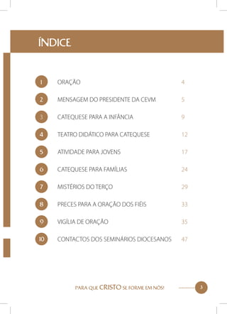ÍNDICE

1	
ORAÇÃO						4
2	

MENSAGEM DO PRESIDENTE DA CEVM		

5

3	

CATEQUESE PARA A INFÂNCIA			

9

4	

TEATRO DIDÁTICO PARA CATEQUESE		

12

5	

ATIVIDADE PARA JOVENS				

17

6	

CATEQUESE PARA FAMÍLIAS				

24

7	
MISTÉRIOS DO TERÇO				29
8	

PRECES PARA A ORAÇÃO DOS FIÉIS		

33

9	
VIGÍLIA DE ORAÇÃO					35
10
	

CONTACTOS DOS SEMINÁRIOS DIOCESANOS	

PARA QUE CRISTO SE FORME EM NÓS!

47

3

 