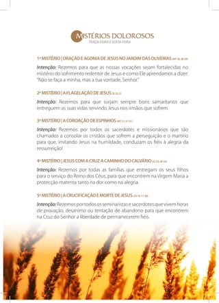 MISTÉRIOS DOLOROSOS
TERÇA-FEIRA E SEXTA-FEIRA

1º Mistério | Oração e Agonia de Jesus no Jardim das oliveiras (Mt 26, 38-39)

Intenção: Rezemos para que as nossas vocações sejam fortalecidas no
mistério do sofrimento redentor de Jesus e como Ele aprendamos a dizer:
“Não se faça a minha, mas a tua vontade, Senhor.”
2º Mistério | A flagelação de Jesus (Is 53, 5)

Intenção: Rezemos para que surjam sempre bons samaritanos que
entreguem as suas vidas servindo Jesus nos irmãos que sofrem.
3º Mistério | A coroação de espinhos (Mt 27, 27-31)

Intenção: Rezemos por todos os sacerdotes e missionários que são
chamados a consolar os cristãos que sofrem a perseguição e o martírio
para que, imitando Jesus na humildade, conduzam os fiéis à alegria da
ressurreição!
4º Mistério | Jesus com a Cruz a caminho do Calvário (Lc 23, 26-32)

Intenção: Rezemos por todas as famílias que entregam os seus filhos
para o serviço do Reino dos Céus, para que encontrem na Virgem Maria a
protecção materna tanto na dor como na alegria.
5º Mistério | A crucificação e morte de Jesus (Jo 19, 17-30)

Intenção: Rezemos por todos os seminaristas e sacerdotes que vivem horas
de provação, desanimo ou tentação de abandono para que encontrem
na Cruz do Senhor a liberdade de permanecerem fiéis.

 
