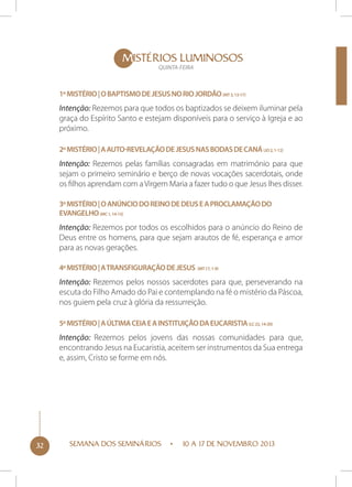 MISTÉRIOS LUMINOSOS
QUINTA-FEIRA

1º Mistério | O Baptismo de Jesus no rio Jordão (Mt 3, 13-17)

Intenção: Rezemos para que todos os baptizados se deixem iluminar pela
graça do Espírito Santo e estejam disponíveis para o serviço à Igreja e ao
próximo.
2º Mistério | A auto-revelação de Jesus nas bodas de Caná (Jo 2, 1-12)

Intenção: Rezemos pelas famílias consagradas em matrimónio para que
sejam o primeiro seminário e berço de novas vocações sacerdotais, onde
os filhos aprendam com a Virgem Maria a fazer tudo o que Jesus lhes disser.
3º Mistério | O anúncio do Reino de Deus e a proclamação do
Evangelho (Mc 1, 14-15)

Intenção: Rezemos por todos os escolhidos para o anúncio do Reino de
Deus entre os homens, para que sejam arautos de fé, esperança e amor
para as novas gerações.
4º Mistério | A transfiguração de Jesus (Mt 17, 1-9)

Intenção: Rezemos pelos nossos sacerdotes para que, perseverando na
escuta do Filho Amado do Pai e contemplando na fé o mistério da Páscoa,
nos guiem pela cruz à glória da ressurreição.
5º Mistério | A última ceia e a instituição da Eucaristia (Lc 22, 14-20)

Intenção: Rezemos pelos jovens das nossas comunidades para que,
encontrando Jesus na Eucaristia, aceitem ser instrumentos da Sua entrega
e, assim, Cristo se forme em nós.

32

SEMANA DOS SEMINÁRIOS

10 A 17 DE NOVEMBRO 2013

 