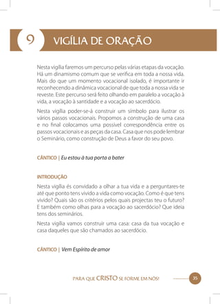 9

VIGÍLIA DE ORAÇÃO
Nesta vigília faremos um percurso pelas várias etapas da vocação.
Há um dinamismo comum que se verifica em toda a nossa vida.
Mais do que um momento vocacional isolado, é importante ir
reconhecendo a dinâmica vocacional de que toda a nossa vida se
reveste. Este percurso será feito olhando em paralelo a vocação à
vida, a vocação à santidade e a vocação ao sacerdócio.
Nesta vigília poder-se-á construir um símbolo para ilustrar os
vários passos vocacionais. Propomos a construção de uma casa
e no final colocamos uma possível correspondência entre os
passos vocacionais e as peças da casa. Casa que nos pode lembrar
o Seminário, como construção de Deus a favor do seu povo.
Cântico | Eu estou à tua porta a bater
Introdução

Nesta vigília és convidado a olhar a tua vida e a perguntares-te
até que ponto tens vivido a vida como vocação. Como é que tens
vivido? Quais são os critérios pelos quais projectas teu o futuro?
E também como olhas para a vocação ao sacerdócio? Que ideia
tens dos seminários.
Nesta vigília vamos construir uma casa: casa da tua vocação e
casa daqueles que são chamados ao sacerdócio.
Cântico | Vem Espírito de amor

PARA QUE CRISTO SE FORME EM NÓS!

35

 