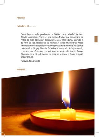Aleluia
Evangelho (Mt 4, 18-22)
Caminhando ao longo do mar da Galileia, Jesus viu dois irmãos:
Simão, chamado Pedro, e seu irmão André, que lançavam as
redes ao mar, pois eram pescadores. Disse-lhes: «Vinde comigo e
Eu farei de vós pescadores de homens.» E eles deixaram as redes
imediatamente e seguiram-no. Um pouco mais adiante, viu outros
dois irmãos: Tiago, filho de Zebedeu, e seu irmão João, os quais,
com seu pai, Zebedeu, consertavam as redes, dentro do barco.
Chamou-os, e eles, deixando no mesmo instante o barco e o pai,
seguiram-no.
Palavra da Salvação
Homilia

36

SEMANA DOS SEMINÁRIOS

10 A 17 DE NOVEMBRO 2013

 