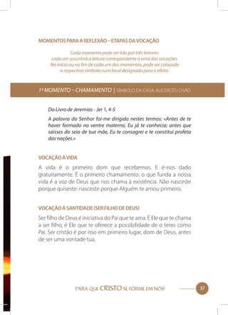 Momentos para a reflexão – etapas da vocação
Cada momento pode ser lido por três leitores:
cada um assumirá a leitura correspondente a uma das vocações.
No início ou no fim de cada um dos momentos, pode ser colocado
o respectivo símbolo num local designado para o efeito.

1º momento – Chamamento | Símbolo da Casa: Alicerces; chão
Do Livro de Jeremias - Jer 1, 4-5
A palavra do Senhor foi-me dirigida nestes termos: «Antes de te
haver formado no ventre materno, Eu já te conhecia; antes que
saísses do seio de tua mãe, Eu te consagrei e te constituí profeta
das nações.»
Vocação à vida

A vida é o primeiro dom que recebemos. E é-nos dado
gratuitamente. É o primeiro chamamento: o que funda a nossa
vida é a voz de Deus que nos chama à existência. Não nasceste
porque quiseste: nasceste porque Alguém te amou primeiro.
Vocação à Santidade (ser Filho de Deus)

Ser filho de Deus é iniciativa do Pai que te ama. É Ele que te chama
a ser filho, é Ele que te oferece a possibilidade de o teres como
Pai. Ser cristão é por isso em primeiro lugar, dom de Deus, antes
de ser uma vontade tua.

PARA QUE CRISTO SE FORME EM NÓS!

37

 