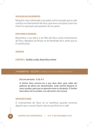 Vocação ao sacerdócio

Ninguém nasce destinado a ser padre; como vocação que é, tudo
começa no chamamento de Deus, que ama o seu povo, e por isso
chama os que quer para pastores do seu povo.
Pista para o silêncio

Reconhece a tua vida e o ser filho de Deus como chamamento
de Deus. Agradece ao Pai por se ter lembrado de ti, antes que tu
O conhecesses.
Silêncio
Cântico | Acolhe a vida, deixa Deus entrar

2º momento – Escuta | Símbolo da Casa: Paredes da casa
Do Livro de Isaías - Is 50, 4-5
O Senhor Deus ensinou-me o que devo dizer, para saber dar
palavras de alento aos desanimados. Cada manhã desperta os
meus ouvidos, para que eu aprenda como os discípulos. O Senhor
Deus abriu-me os ouvidos, e eu não resisti, nem recusei.
Vocação à vida

O chamamento de Deus só se manifesta quando encontra
alguém que o escute. Quem não escuta, fecha-se à vida!

38

SEMANA DOS SEMINÁRIOS

10 A 17 DE NOVEMBRO 2013

 