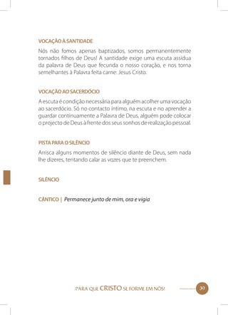 Vocação à santidade

Nós não fomos apenas baptizados, somos permanentemente
tornados filhos de Deus! A santidade exige uma escuta assídua
da palavra de Deus que fecunda o nosso coração, e nos torna
semelhantes à Palavra feita carne: Jesus Cristo.
Vocação ao sacerdócio

A escuta é condição necessária para alguém acolher uma vocação
ao sacerdócio. Só no contacto íntimo, na escuta e no aprender a
guardar continuamente a Palavra de Deus, alguém pode colocar
o projecto de Deus à frente dos seus sonhos de realização pessoal.
Pista para o silêncio

Arrisca alguns momentos de silêncio diante de Deus, sem nada
lhe dizeres, tentando calar as vozes que te preenchem.
Silêncio
Cântico | Permanece junto de mim, ora e vigia

PARA QUE CRISTO SE FORME EM NÓS!

39

 